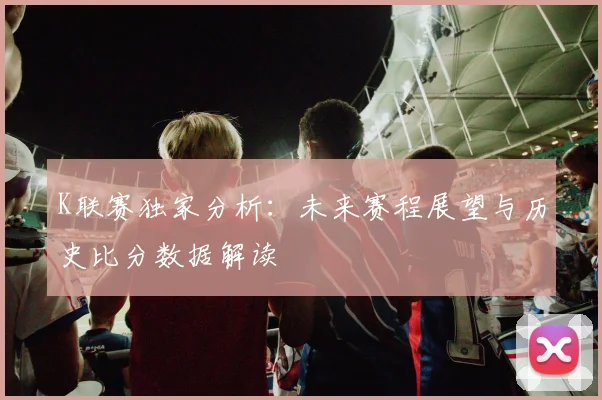 K联赛独家分析：未来赛程展望与历史比分数据解读