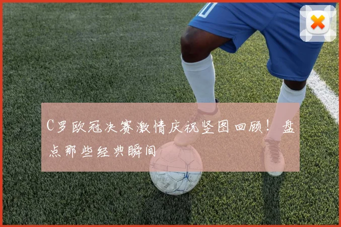 C罗欧冠决赛激情庆祝竖图回顾！盘点那些经典瞬间