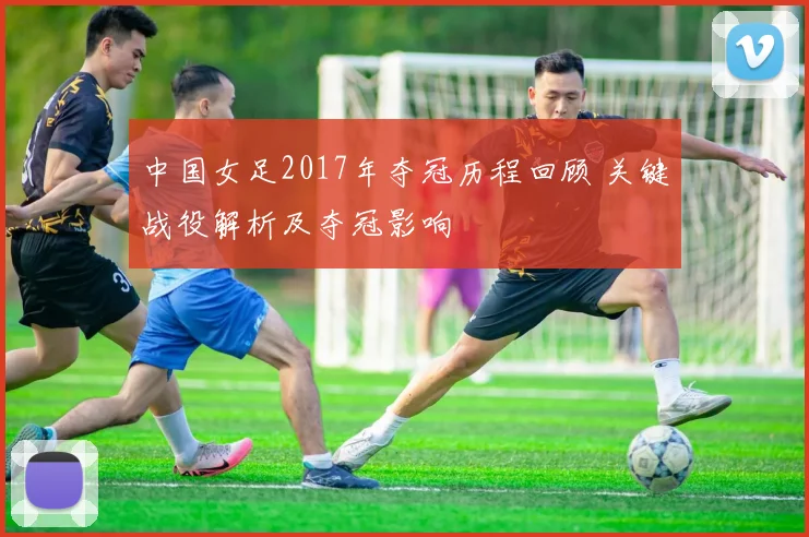 中国女足2017年夺冠历程回顾 关键战役解析及夺冠影响