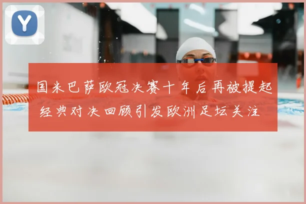 国米巴萨欧冠决赛十年后再被提起 经典对决回顾引发欧洲足坛关注