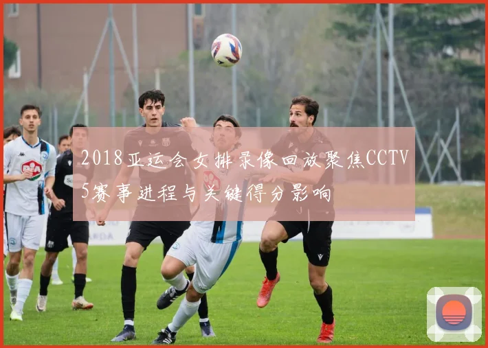 2018亚运会女排录像回放聚焦CCTV5赛事进程与关键得分影响