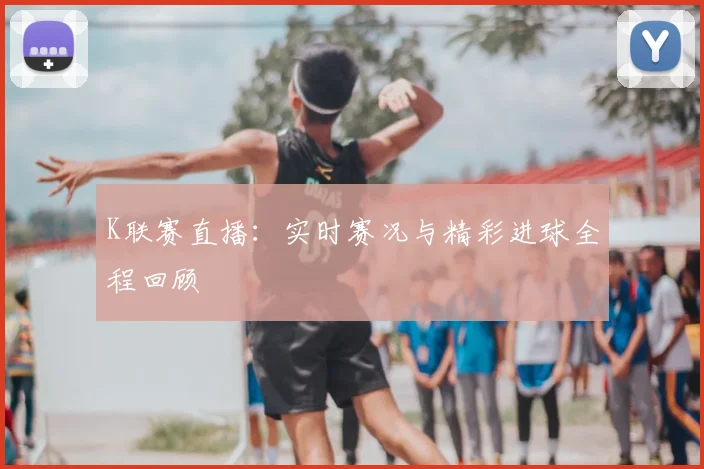 K联赛直播：实时赛况与精彩进球全程回顾