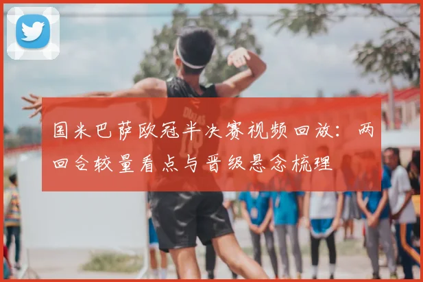 国米巴萨欧冠半决赛视频回放：两回合较量看点与晋级悬念梳理