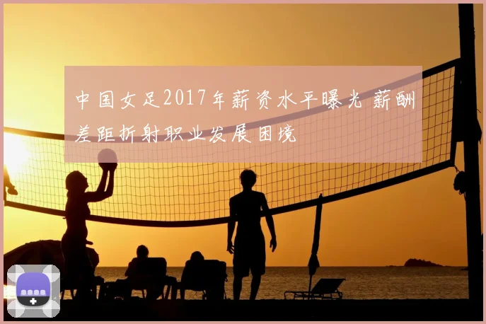 中国女足2017年薪资水平曝光 薪酬差距折射职业发展困境