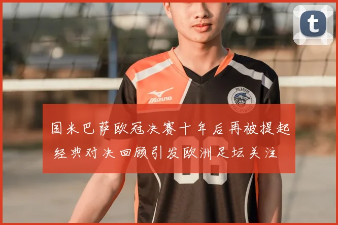 国米巴萨欧冠决赛十年后再被提起 经典对决回顾引发欧洲足坛关注