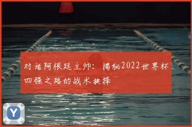 对话阿根廷主帅：揭秘2022世界杯四强之路的战术抉择
