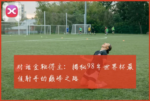 对话金靴得主：揭秘98年世界杯最佳射手的巅峰之路