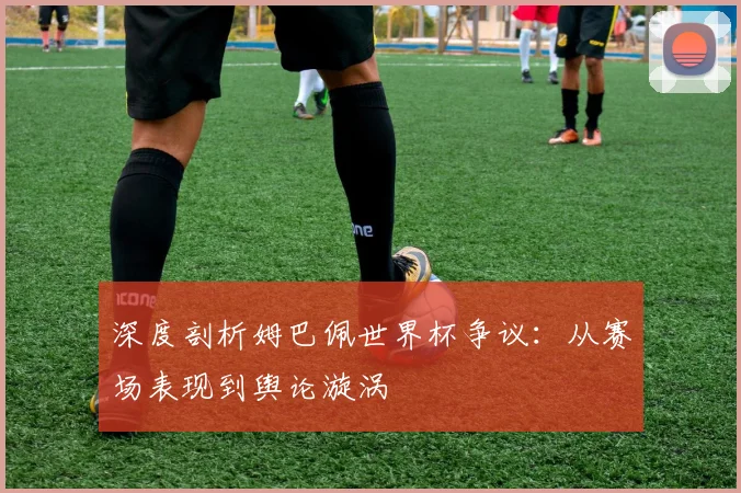 深度剖析姆巴佩世界杯争议：从赛场表现到舆论漩涡