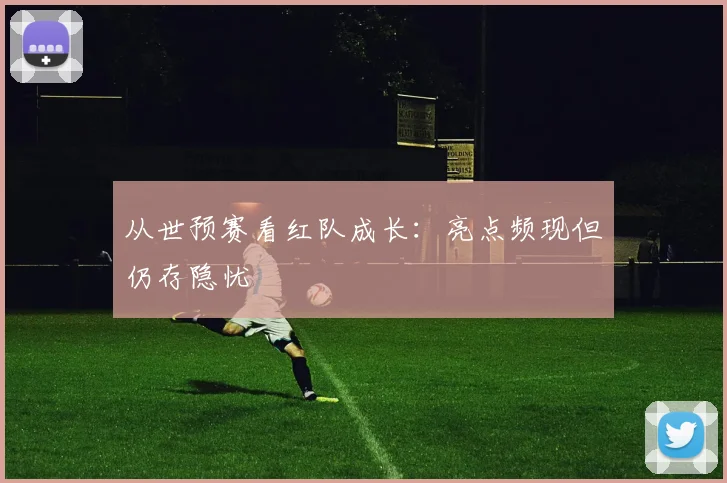 从世预赛看红队成长：亮点频现但仍存隐忧