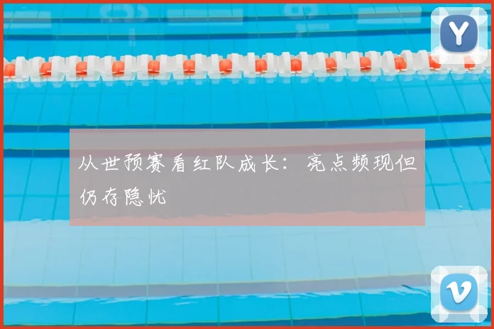 从世预赛看红队成长：亮点频现但仍存隐忧