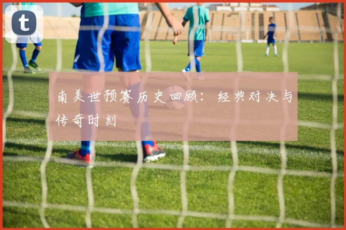 南美世预赛历史回顾:经典对决与传奇时刻