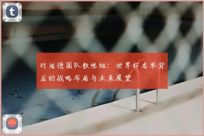 对话德国队教练组:世界杯名单背后的战略布局与未来展望