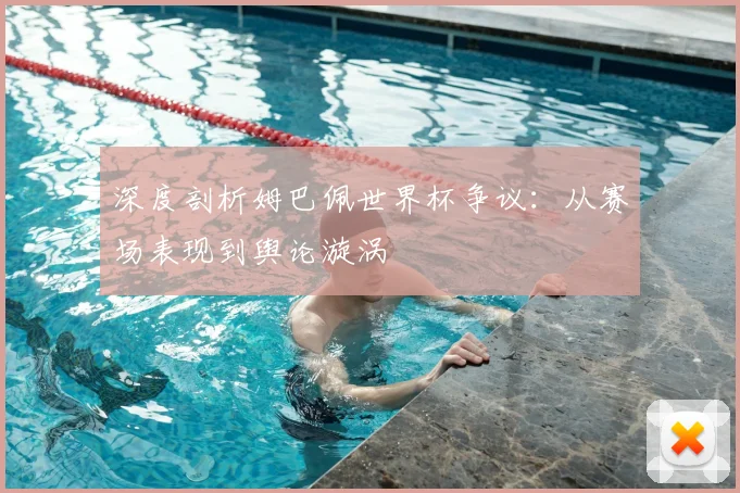 深度剖析姆巴佩世界杯争议：从赛场表现到舆论漩涡