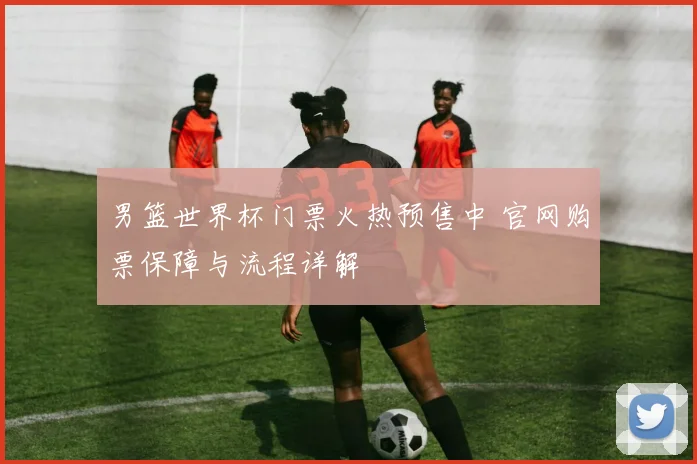 男篮世界杯门票火热预售中 官网购票保障与流程详解